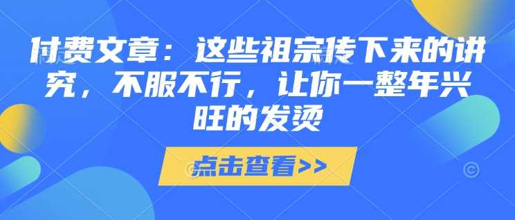 付费文章：这些祖宗传下来的讲究，不服不行，让你一整年兴旺的发烫!(全文收藏)-网创智库