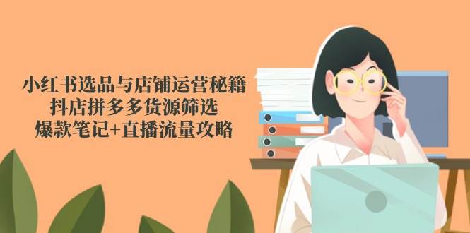 小红书选品与店铺运营秘籍，抖店拼多多货源筛选，爆款笔记+直播流量攻略-网创智库